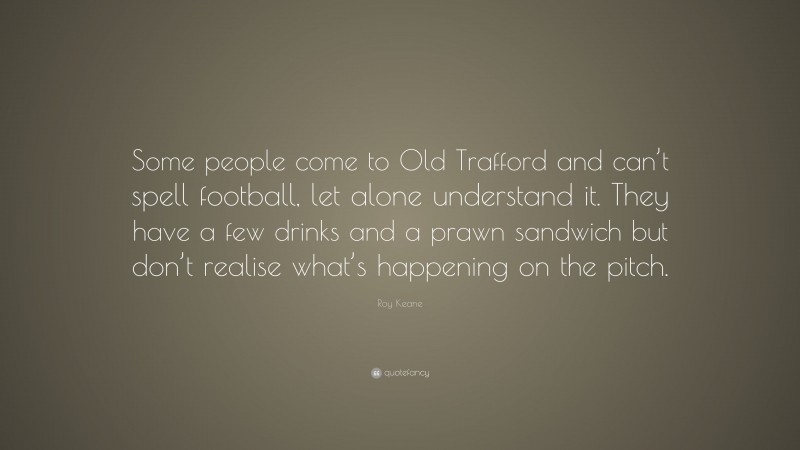 Roy Keane Quote: “Some people come to Old Trafford and can’t spell football, let alone understand it. They have a few drinks and a prawn sandwich but don’t realise what’s happening on the pitch.”