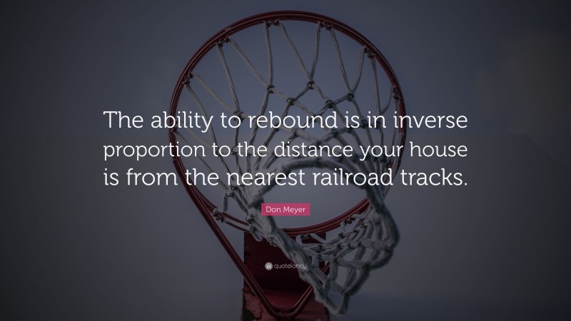 Don Meyer Quote: “The ability to rebound is in inverse proportion to the distance your house is from the nearest railroad tracks.”