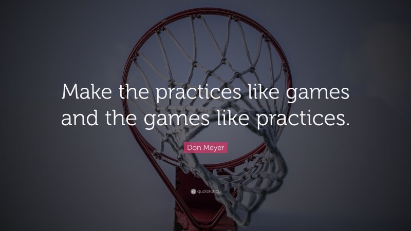 Don Meyer Quote: “Make the practices like games and the games like practices.”