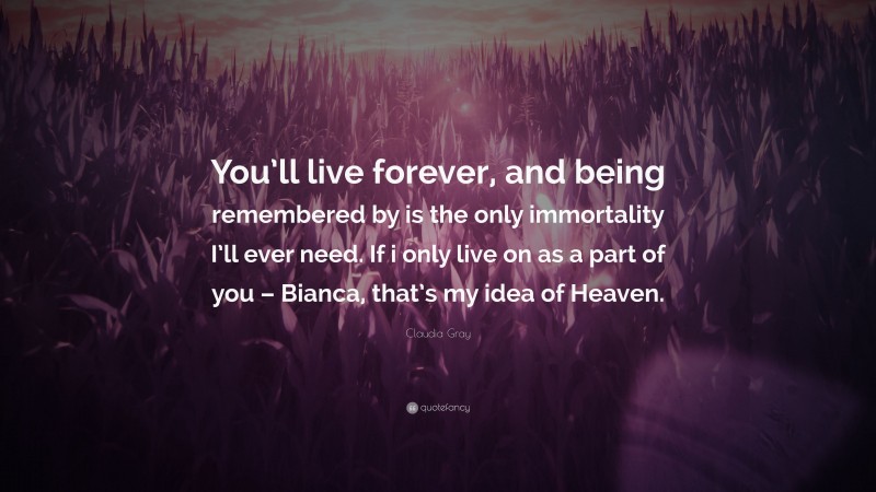 Claudia Gray Quote: “You’ll live forever, and being remembered by is the only immortality I’ll ever need. If i only live on as a part of you – Bianca, that’s my idea of Heaven.”