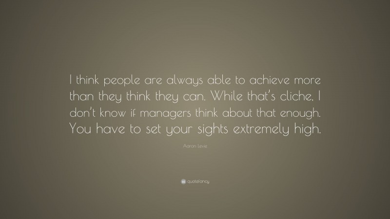 Aaron Levie Quote: “I think people are always able to achieve more than they think they can. While that’s cliche, I don’t know if managers think about that enough. You have to set your sights extremely high.”