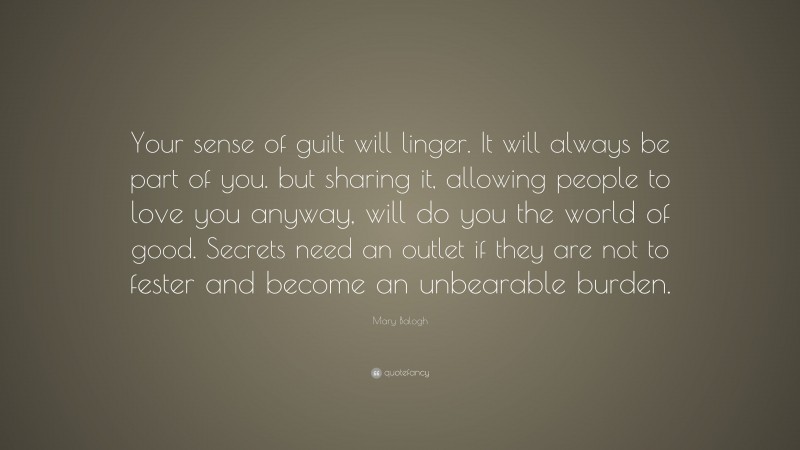 Mary Balogh Quote: “Your sense of guilt will linger. It will always be part of you. but sharing it, allowing people to love you anyway, will do you the world of good. Secrets need an outlet if they are not to fester and become an unbearable burden.”