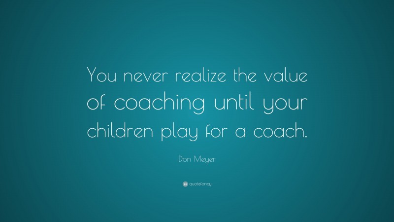 Don Meyer Quote: “You never realize the value of coaching until your children play for a coach.”