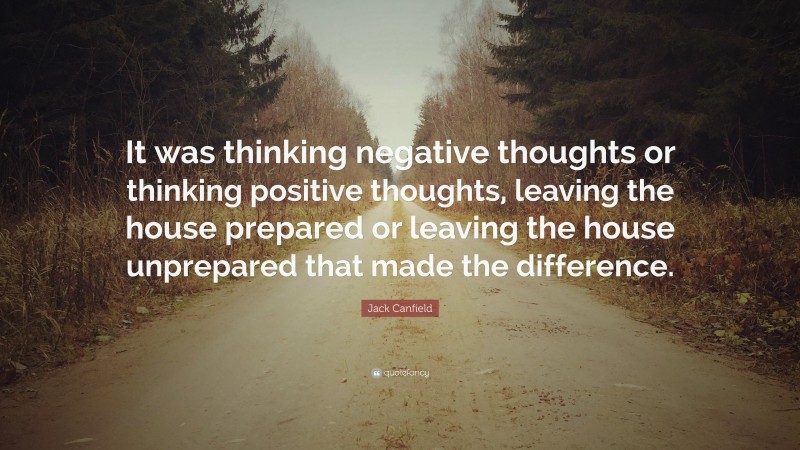 Jack Canfield Quote: “It was thinking negative thoughts or thinking positive thoughts, leaving the house prepared or leaving the house unprepared that made the difference.”