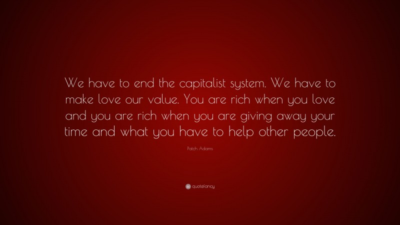 Patch Adams Quote: “We have to end the capitalist system. We have to make love our value. You are rich when you love and you are rich when you are giving away your time and what you have to help other people.”