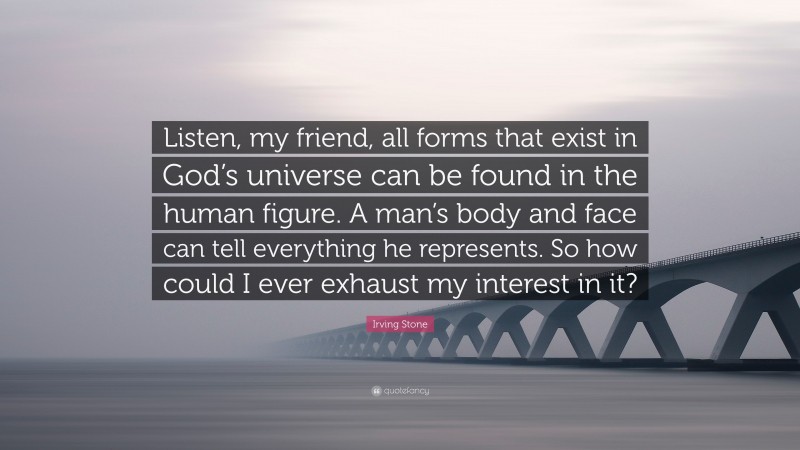 Irving Stone Quote: “Listen, my friend, all forms that exist in God’s universe can be found in the human figure. A man’s body and face can tell everything he represents. So how could I ever exhaust my interest in it?”