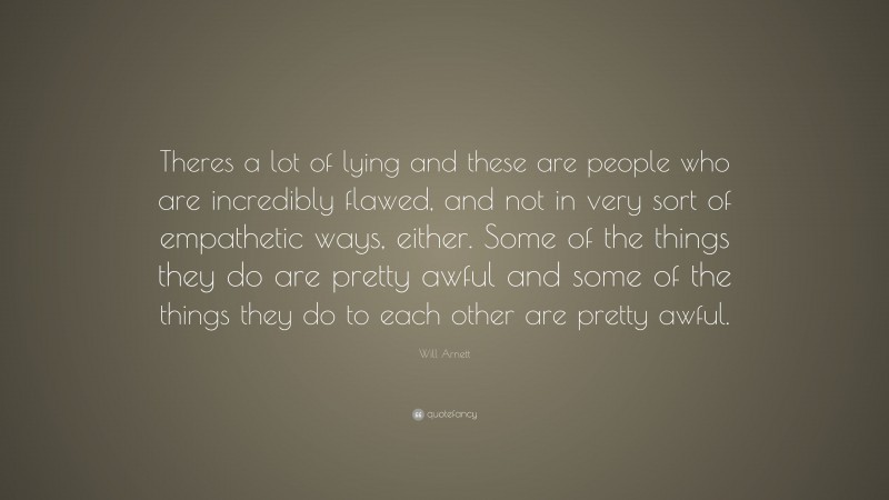 Will Arnett Quote: “Theres a lot of lying and these are people who are incredibly flawed, and not in very sort of empathetic ways, either. Some of the things they do are pretty awful and some of the things they do to each other are pretty awful.”