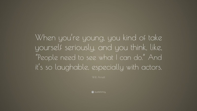 Will Arnett Quote: “When you’re young, you kind of take yourself seriously, and you think, like, “People need to see what I can do.” And it’s so laughable, especially with actors.”
