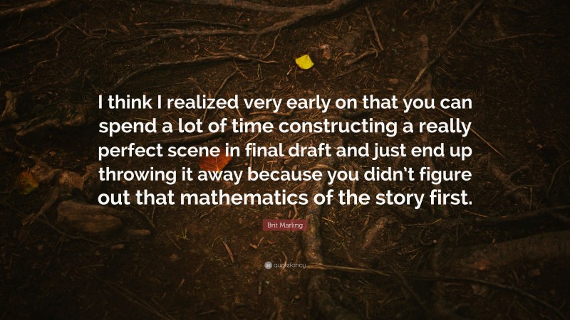 Brit Marling Quote: “I think I realized very early on that you can spend a lot of time constructing a really perfect scene in final draft and just end up throwing it away because you didn’t figure out that mathematics of the story first.”