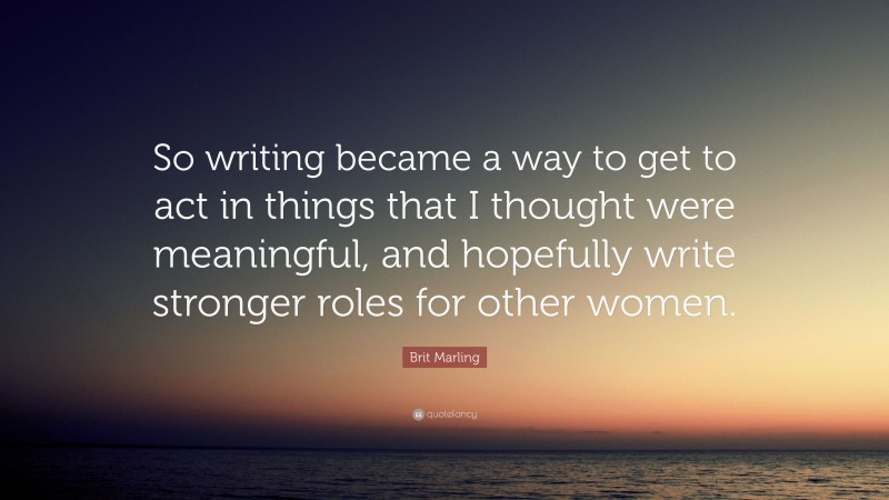 Brit Marling Quote: “So writing became a way to get to act in things that I thought were meaningful, and hopefully write stronger roles for other women.”