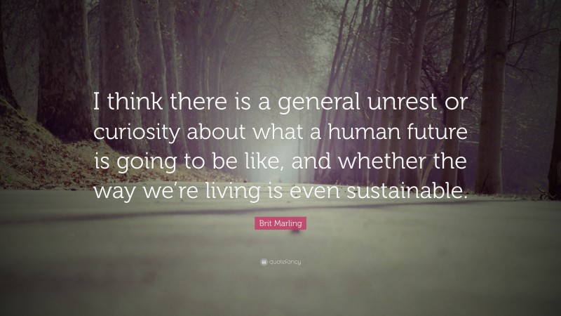 Brit Marling Quote: “I think there is a general unrest or curiosity about what a human future is going to be like, and whether the way we’re living is even sustainable.”