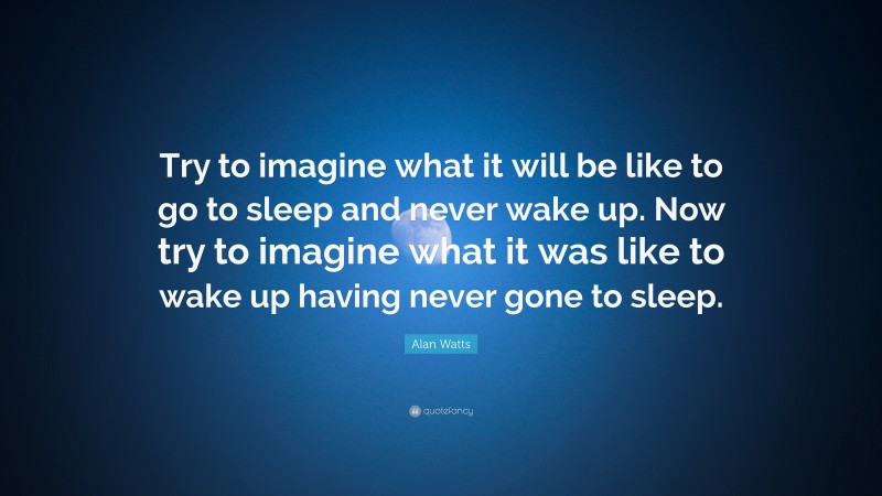 Alan Watts Quote: “Try to imagine what it will be like to go to sleep and never wake up. Now try to imagine what it was like to wake up having never gone to sleep.”