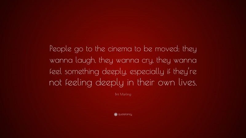 Brit Marling Quote: “People go to the cinema to be moved; they wanna laugh, they wanna cry, they wanna feel something deeply, especially if they’re not feeling deeply in their own lives.”