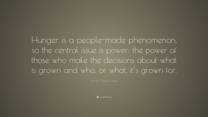 Frances Moore Lappé Quote: “Hunger is a people-made phenomenon, so the central issue is power: the power of those who make the decisions about what is grown and who, or what, it’s grown for.”