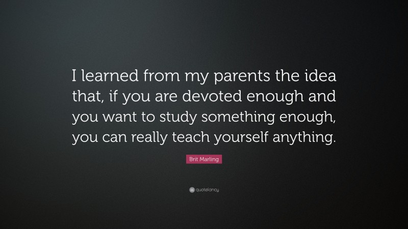 Brit Marling Quote: “I learned from my parents the idea that, if you are devoted enough and you want to study something enough, you can really teach yourself anything.”