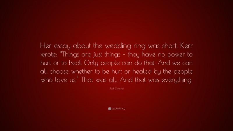 Jack Canfield Quote: “Her essay about the wedding ring was short. Kerr wrote: “Things are just things – they have no power to hurt or to heal. Only people can do that. And we can all choose whether to be hurt or healed by the people who love us.” That was all. And that was everything.”
