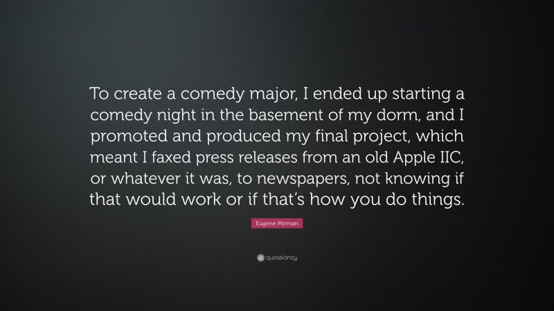 Eugene Mirman Quote: “To create a comedy major, I ended up starting a comedy night in the basement of my dorm, and I promoted and produced my final project, which meant I faxed press releases from an old Apple IIC, or whatever it was, to newspapers, not knowing if that would work or if that’s how you do things.”
