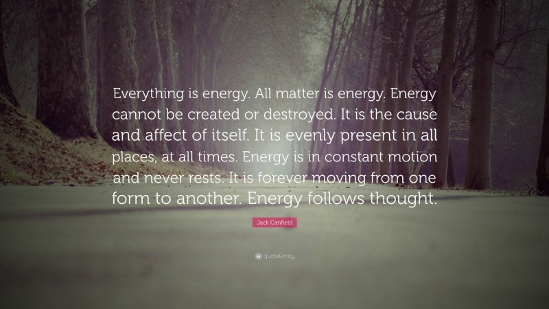 Jack Canfield Quote: “Everything is energy. All matter is energy. Energy cannot be created or destroyed. It is the cause and affect of itself. It is evenly present in all places, at all times. Energy is in constant motion and never rests. It is forever moving from one form to another. Energy follows thought.”