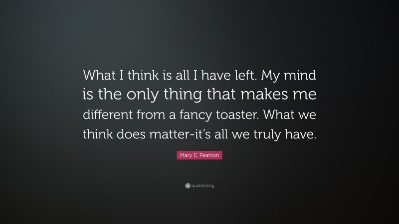 Mary E. Pearson Quote: “What I think is all I have left. My mind is the only thing that makes me different from a fancy toaster. What we think does matter-it’s all we truly have.”