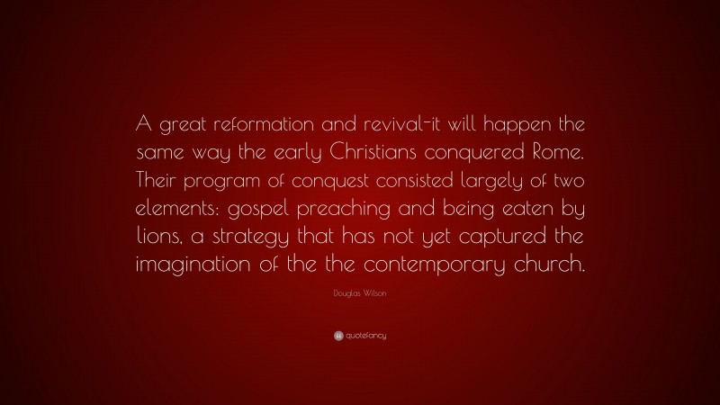 Douglas Wilson Quote: “A great reformation and revival-it will happen the same way the early Christians conquered Rome. Their program of conquest consisted largely of two elements: gospel preaching and being eaten by lions, a strategy that has not yet captured the imagination of the the contemporary church.”