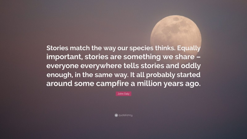 John Daly Quote: “Stories match the way our species thinks. Equally important, stories are something we share – everyone everywhere tells stories and oddly enough, in the same way. It all probably started around some campfire a million years ago.”