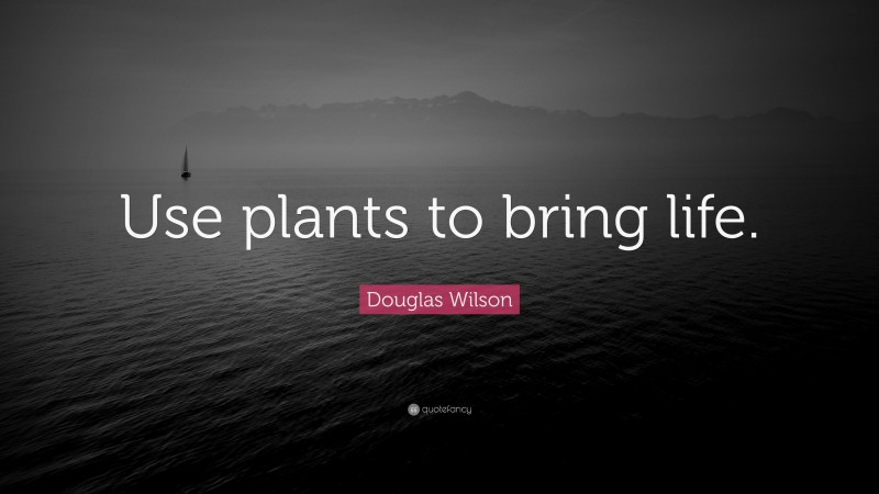 Douglas Wilson Quote: “Use plants to bring life.”