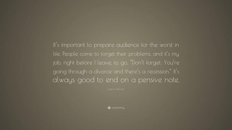 Eugene Mirman Quote: “It’s important to prepare audience for the worst in life. People come to forget their problems, and it’s my job, right before I leave, to go, “Don’t forget: You’re going through a divorce and there’s a recession.” It’s always good to end on a pensive note.”