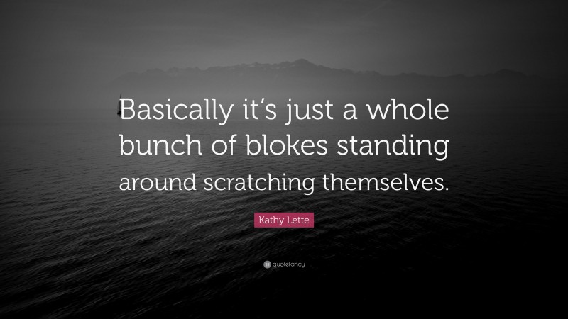 Kathy Lette Quote: “Basically it’s just a whole bunch of blokes standing around scratching themselves.”