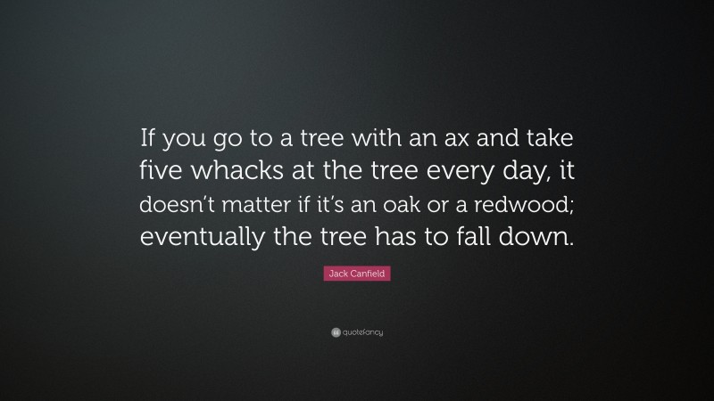 Jack Canfield Quote: “If you go to a tree with an ax and take five whacks at the tree every day, it doesn’t matter if it’s an oak or a redwood; eventually the tree has to fall down.”