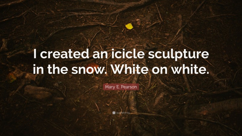 Mary E. Pearson Quote: “I created an icicle sculpture in the snow. White on white.”