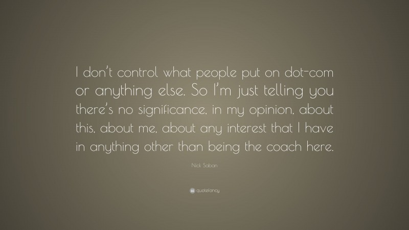Nick Saban Quote: “I don’t control what people put on dot-com or anything else. So I’m just telling you there’s no significance, in my opinion, about this, about me, about any interest that I have in anything other than being the coach here.”