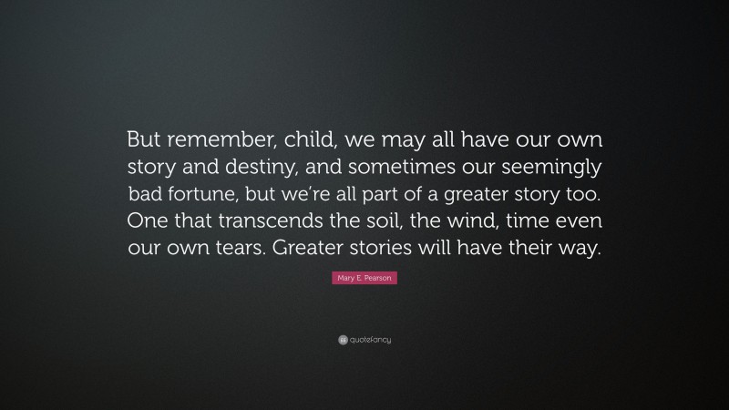 Mary E. Pearson Quote: “But remember, child, we may all have our own story and destiny, and sometimes our seemingly bad fortune, but we’re all part of a greater story too. One that transcends the soil, the wind, time even our own tears. Greater stories will have their way.”