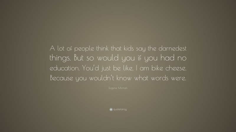 Eugene Mirman Quote: “A lot of people think that kids say the darnedest things. But so would you if you had no education. You’d just be like, I am bike cheese. Because you wouldn’t know what words were.”