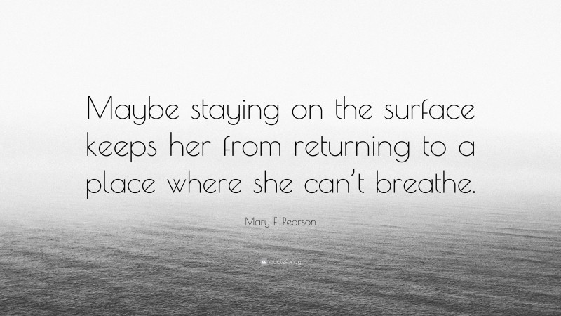 Mary E. Pearson Quote: “Maybe staying on the surface keeps her from returning to a place where she can’t breathe.”