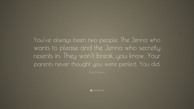 Mary E. Pearson Quote: “You’ve always been two people. The Jenna who wants to please and the Jenna who secretly resents in. They won’t break, you know. Your parents never thought you were perfect. You did.”