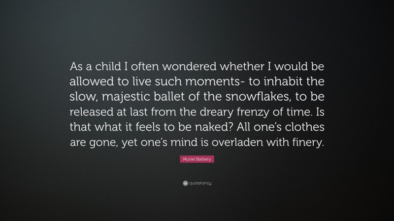 Muriel Barbery Quote: “As a child I often wondered whether I would be allowed to live such moments- to inhabit the slow, majestic ballet of the snowflakes, to be released at last from the dreary frenzy of time. Is that what it feels to be naked? All one’s clothes are gone, yet one’s mind is overladen with finery.”