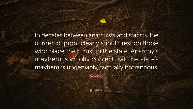 Robert Higgs Quote: “In debates between anarchists and statists, the burden of proof clearly should rest on those who place their trust in the state. Anarchy’s mayhem is wholly conjectural; the state’s mayhem is undeniably, factually horrendous.”