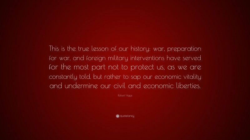Robert Higgs Quote: “This is the true lesson of our history: war, preparation for war, and foreign military interventions have served for the most part not to protect us, as we are constantly told, but rather to sap our economic vitality and undermine our civil and economic liberties.”