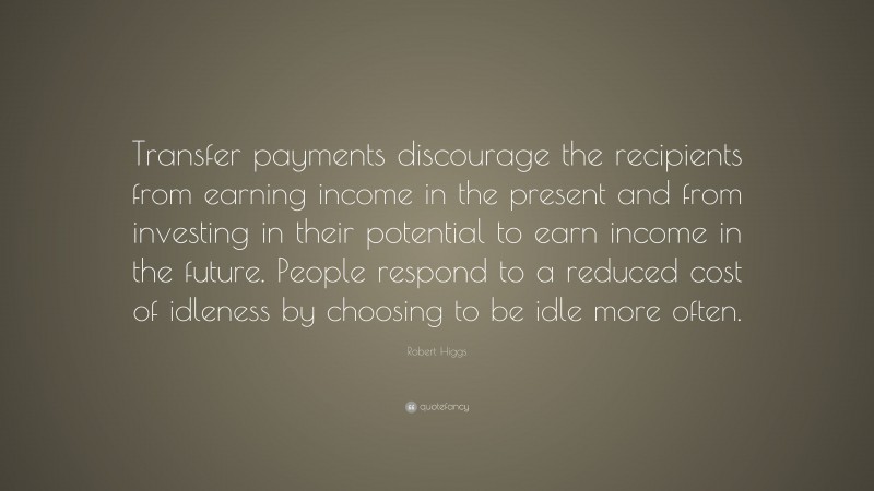 Robert Higgs Quote: “Transfer payments discourage the recipients from earning income in the present and from investing in their potential to earn income in the future. People respond to a reduced cost of idleness by choosing to be idle more often.”