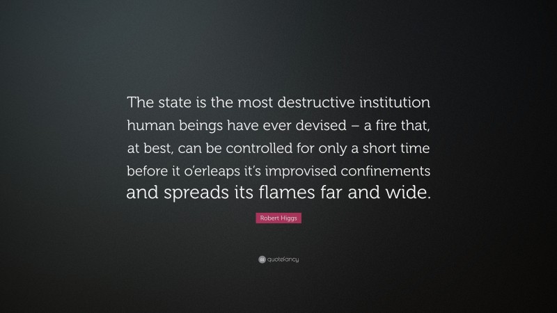 Robert Higgs Quote: “The state is the most destructive institution human beings have ever devised – a fire that, at best, can be controlled for only a short time before it o’erleaps it’s improvised confinements and spreads its flames far and wide.”