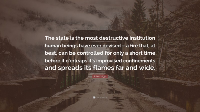 Robert Higgs Quote: “The state is the most destructive institution human beings have ever devised – a fire that, at best, can be controlled for only a short time before it o’erleaps it’s improvised confinements and spreads its flames far and wide.”