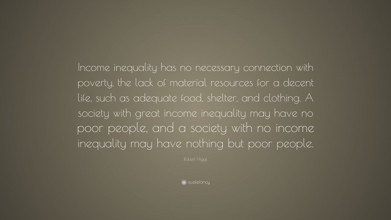 Robert Higgs Quote: “Income inequality has no necessary connection with poverty, the lack of material resources for a decent life, such as adequate food, shelter, and clothing. A society with great income inequality may have no poor people, and a society with no income inequality may have nothing but poor people.”