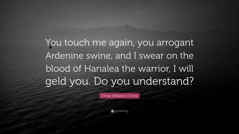 Cinda Williams Chima Quote: “You touch me again, you arrogant Ardenine swine, and I swear on the blood of Hanalea the warrior, I will geld you. Do you understand?”