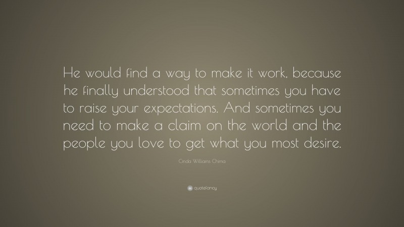 Cinda Williams Chima Quote: “He would find a way to make it work, because he finally understood that sometimes you have to raise your expectations. And sometimes you need to make a claim on the world and the people you love to get what you most desire.”