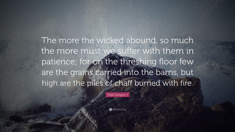 Pope Gregory I Quote: “The more the wicked abound, so much the more must we suffer with them in patience; for on the threshing floor few are the grains carried into the barns, but high are the piles of chaff burned with fire.”