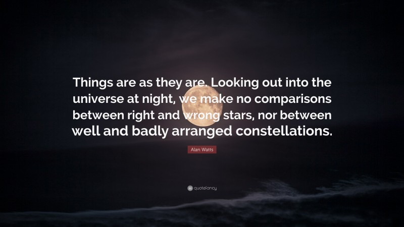 Alan Watts Quote: “Things are as they are. Looking out into the universe at night, we make no comparisons between right and wrong stars, nor between well and badly arranged constellations.”