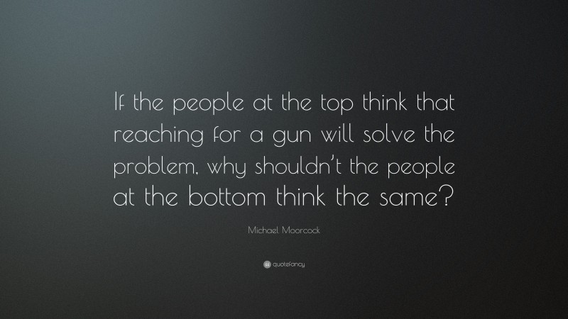 Michael Moorcock Quote: “If the people at the top think that reaching for a gun will solve the problem, why shouldn’t the people at the bottom think the same?”
