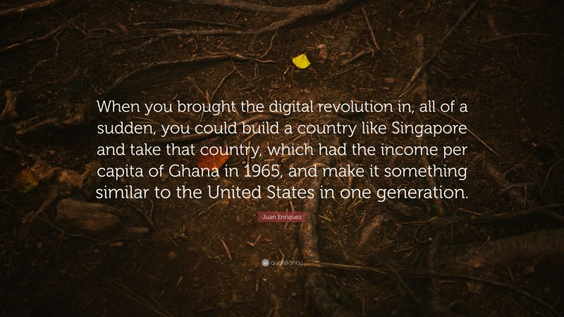 Juan Enriquez Quote: “When you brought the digital revolution in, all of a sudden, you could build a country like Singapore and take that country, which had the income per capita of Ghana in 1965, and make it something similar to the United States in one generation.”