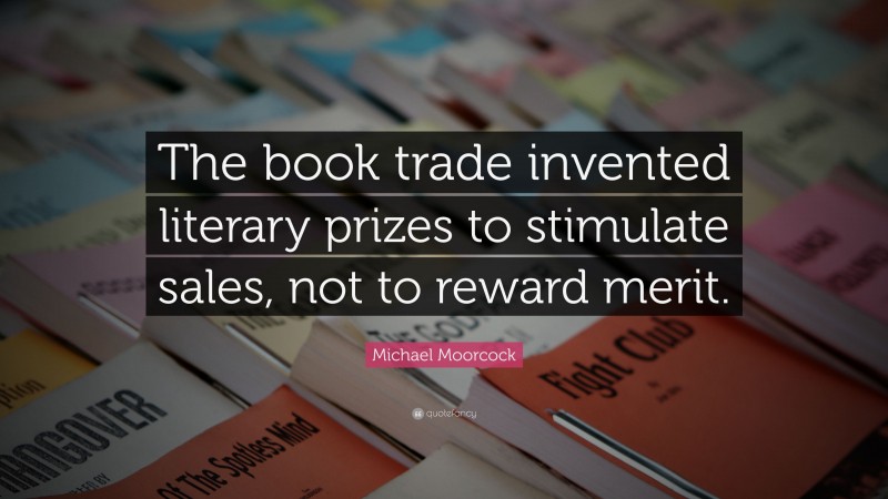 Michael Moorcock Quote: “The book trade invented literary prizes to stimulate sales, not to reward merit.”