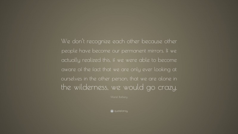 Muriel Barbery Quote: “We don’t recognize each other because other people have become our permanent mirrors. If we actually realized this, if we were able to become aware of the fact that we are only ever looking at ourselves in the other person, that we are alone in the wilderness, we would go crazy.”